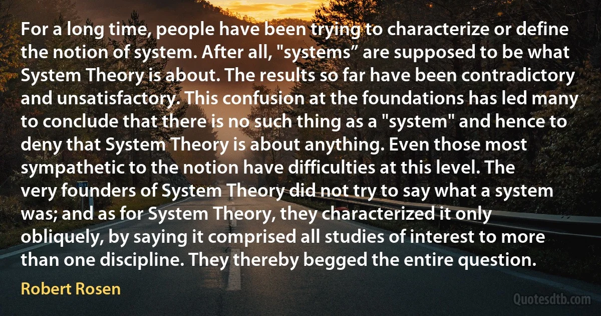 For a long time, people have been trying to characterize or define the notion of system. After all, "systems” are supposed to be what System Theory is about. The results so far have been contradictory and unsatisfactory. This confusion at the foundations has led many to conclude that there is no such thing as a "system" and hence to deny that System Theory is about anything. Even those most sympathetic to the notion have difficulties at this level. The very founders of System Theory did not try to say what a system was; and as for System Theory, they characterized it only obliquely, by saying it comprised all studies of interest to more than one discipline. They thereby begged the entire question. (Robert Rosen)