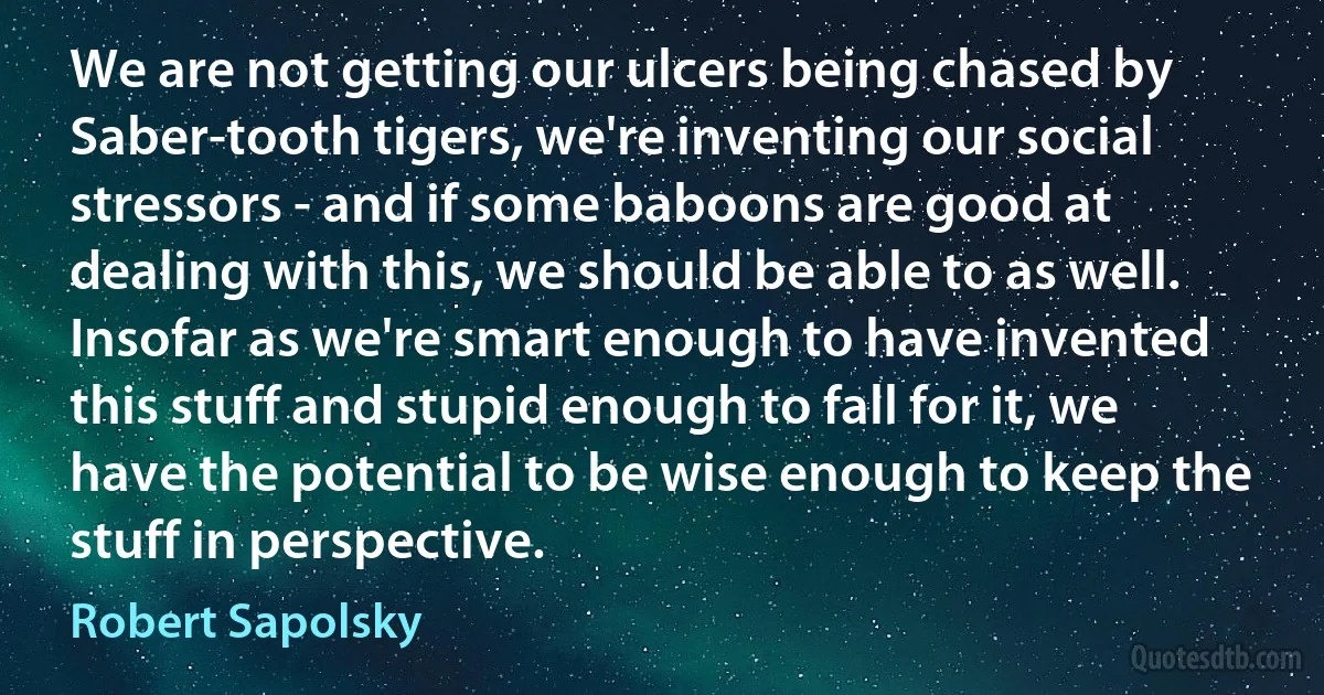 We are not getting our ulcers being chased by Saber-tooth tigers, we're inventing our social stressors - and if some baboons are good at dealing with this, we should be able to as well. Insofar as we're smart enough to have invented this stuff and stupid enough to fall for it, we have the potential to be wise enough to keep the stuff in perspective. (Robert Sapolsky)