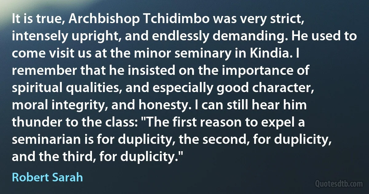 It is true, Archbishop Tchidimbo was very strict, intensely upright, and endlessly demanding. He used to come visit us at the minor seminary in Kindia. I remember that he insisted on the importance of spiritual qualities, and especially good character, moral integrity, and honesty. I can still hear him thunder to the class: "The first reason to expel a seminarian is for duplicity, the second, for duplicity, and the third, for duplicity." (Robert Sarah)