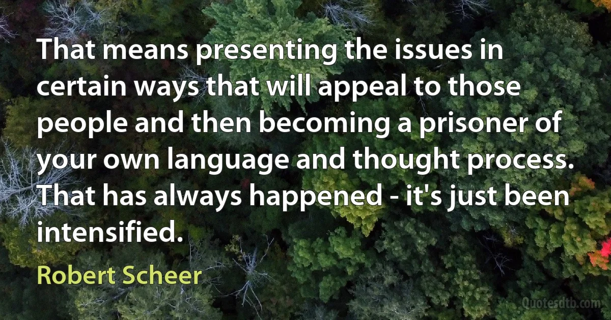 That means presenting the issues in certain ways that will appeal to those people and then becoming a prisoner of your own language and thought process. That has always happened - it's just been intensified. (Robert Scheer)