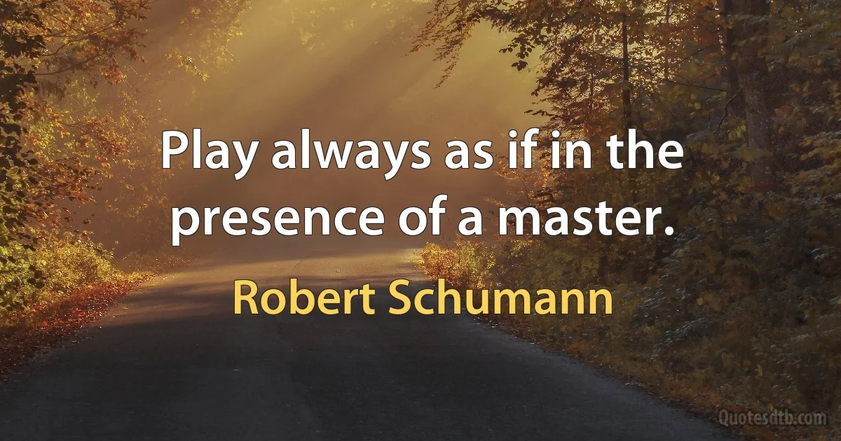 Play always as if in the presence of a master. (Robert Schumann)