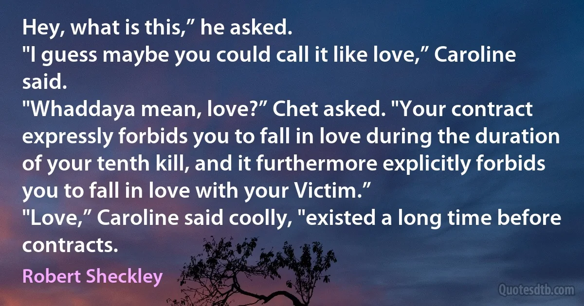 Hey, what is this,” he asked.
"I guess maybe you could call it like love,” Caroline said.
"Whaddaya mean, love?” Chet asked. "Your contract expressly forbids you to fall in love during the duration of your tenth kill, and it furthermore explicitly forbids you to fall in love with your Victim.”
"Love,” Caroline said coolly, "existed a long time before contracts. (Robert Sheckley)