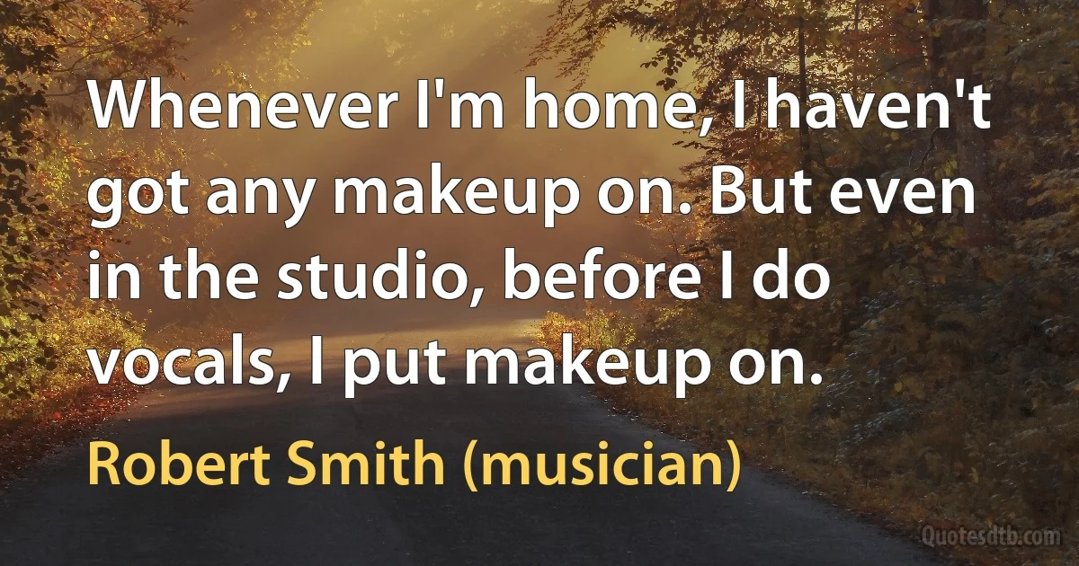 Whenever I'm home, I haven't got any makeup on. But even in the studio, before I do vocals, I put makeup on. (Robert Smith (musician))