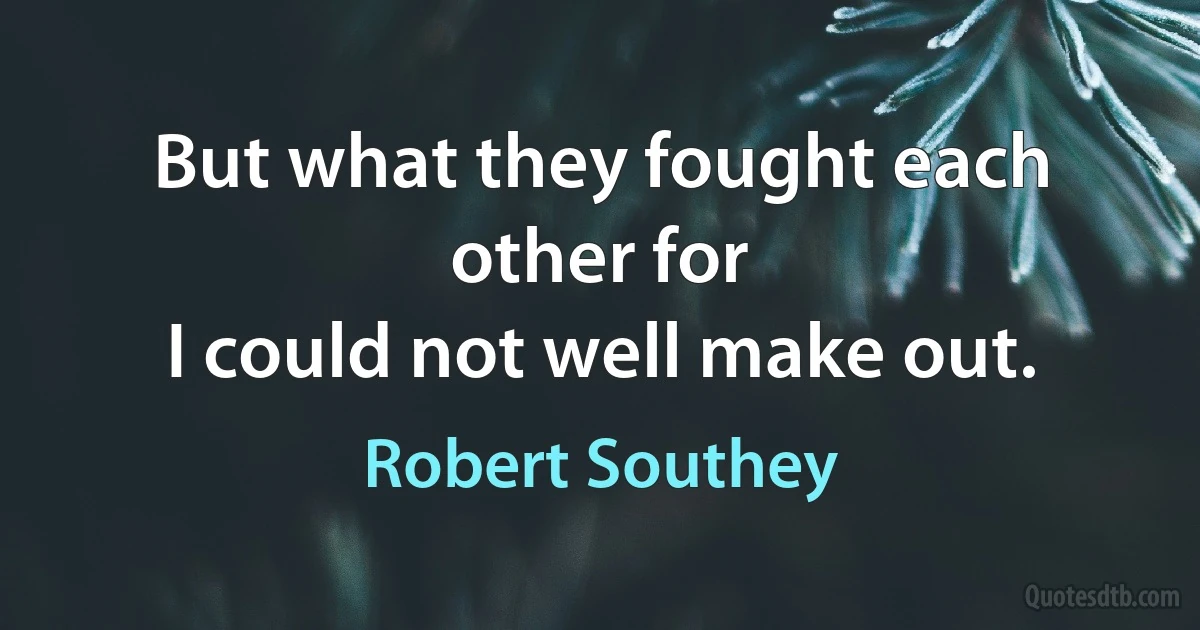 But what they fought each other for
I could not well make out. (Robert Southey)