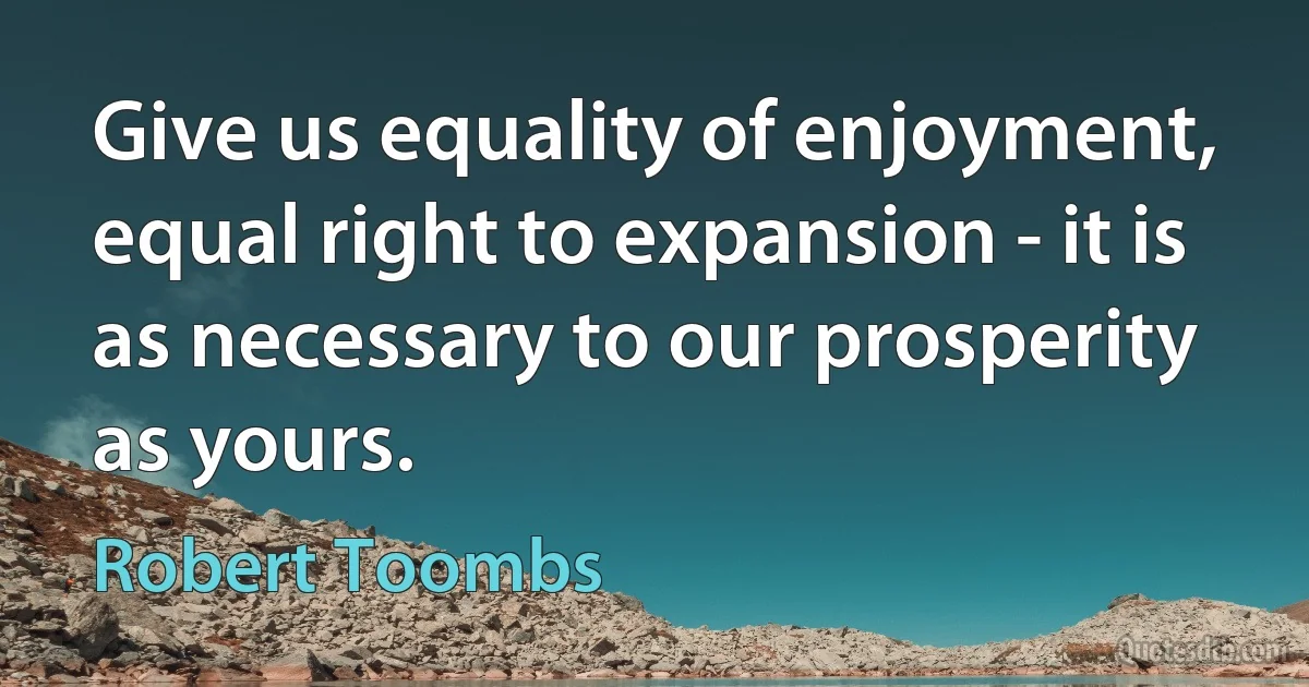 Give us equality of enjoyment, equal right to expansion - it is as necessary to our prosperity as yours. (Robert Toombs)