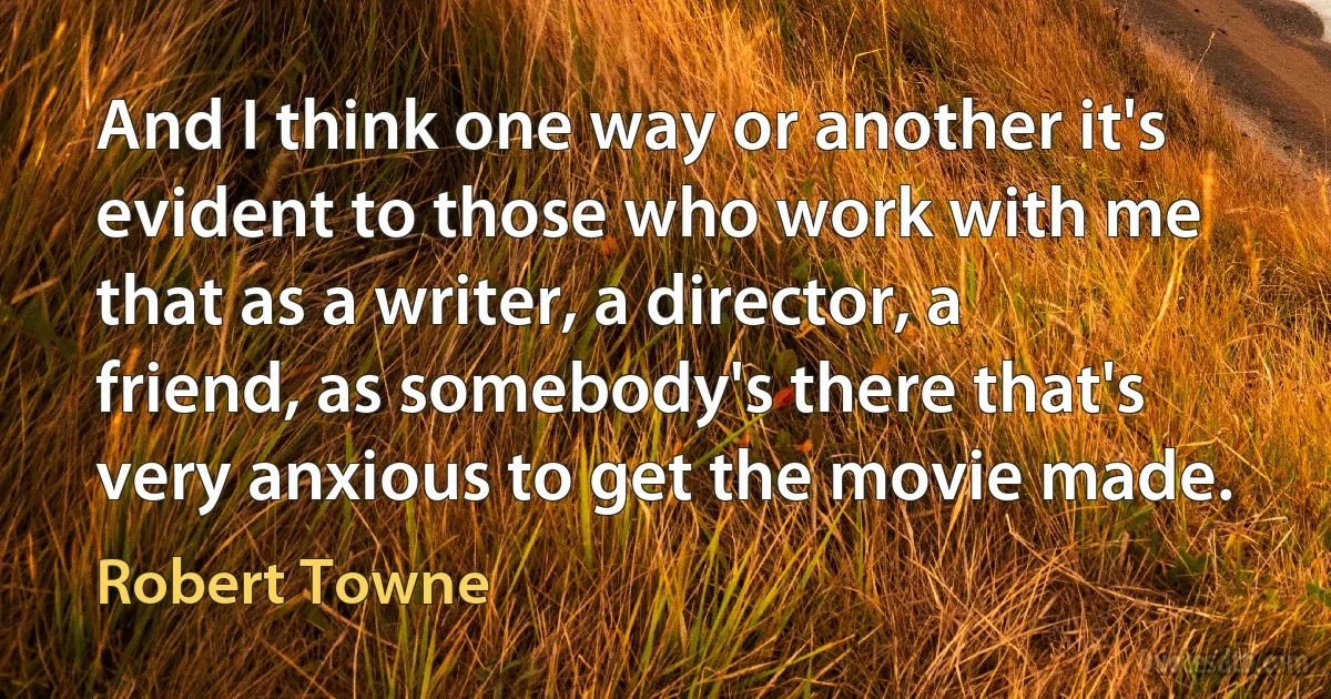 And I think one way or another it's evident to those who work with me that as a writer, a director, a friend, as somebody's there that's very anxious to get the movie made. (Robert Towne)