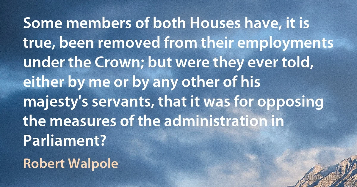 Some members of both Houses have, it is true, been removed from their employments under the Crown; but were they ever told, either by me or by any other of his majesty's servants, that it was for opposing the measures of the administration in Parliament? (Robert Walpole)