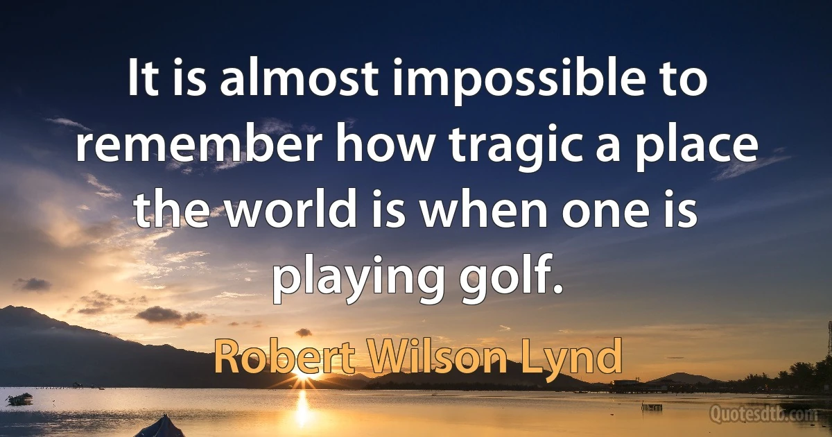 It is almost impossible to remember how tragic a place the world is when one is playing golf. (Robert Wilson Lynd)