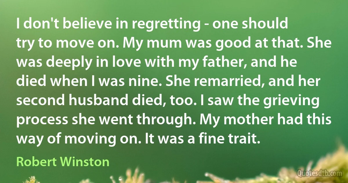 I don't believe in regretting - one should try to move on. My mum was good at that. She was deeply in love with my father, and he died when I was nine. She remarried, and her second husband died, too. I saw the grieving process she went through. My mother had this way of moving on. It was a fine trait. (Robert Winston)