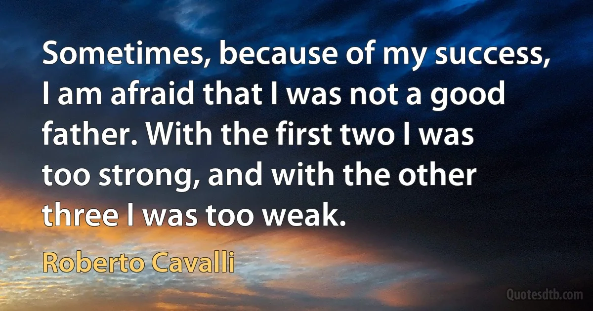 Sometimes, because of my success, I am afraid that I was not a good father. With the first two I was too strong, and with the other three I was too weak. (Roberto Cavalli)