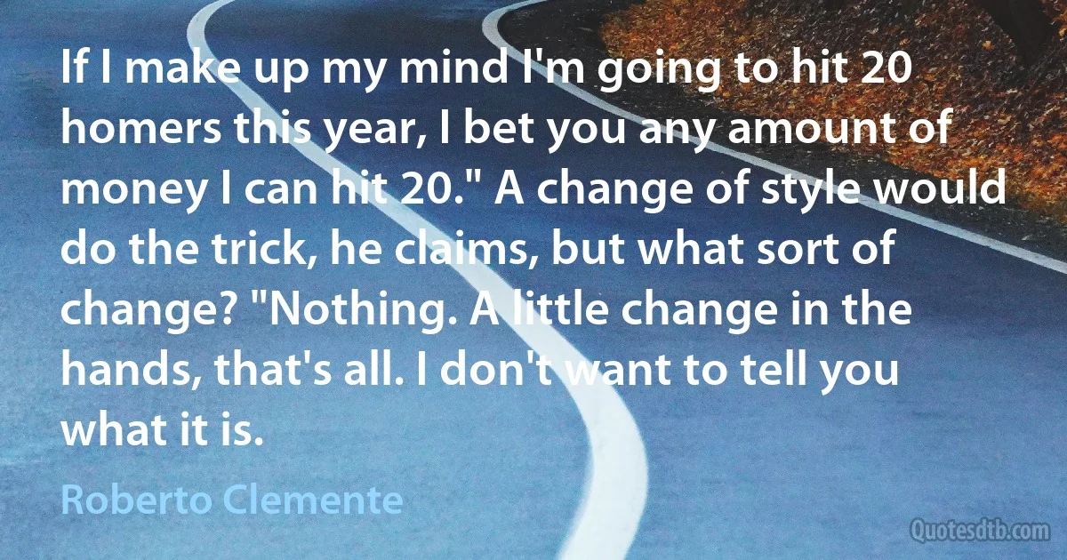 If I make up my mind I'm going to hit 20 homers this year, I bet you any amount of money I can hit 20." A change of style would do the trick, he claims, but what sort of change? "Nothing. A little change in the hands, that's all. I don't want to tell you what it is. (Roberto Clemente)