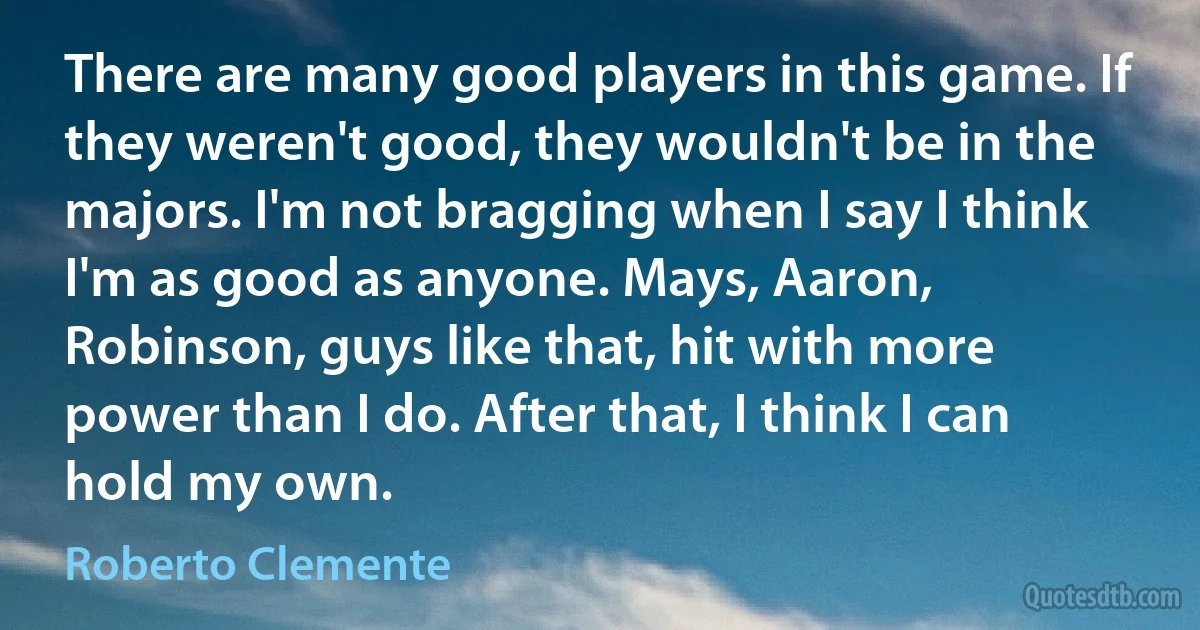 There are many good players in this game. If they weren't good, they wouldn't be in the majors. I'm not bragging when I say I think I'm as good as anyone. Mays, Aaron, Robinson, guys like that, hit with more power than I do. After that, I think I can hold my own. (Roberto Clemente)