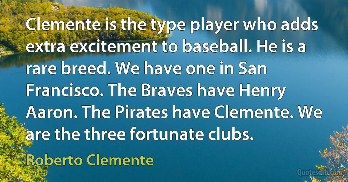 Clemente is the type player who adds extra excitement to baseball. He is a rare breed. We have one in San Francisco. The Braves have Henry Aaron. The Pirates have Clemente. We are the three fortunate clubs. (Roberto Clemente)