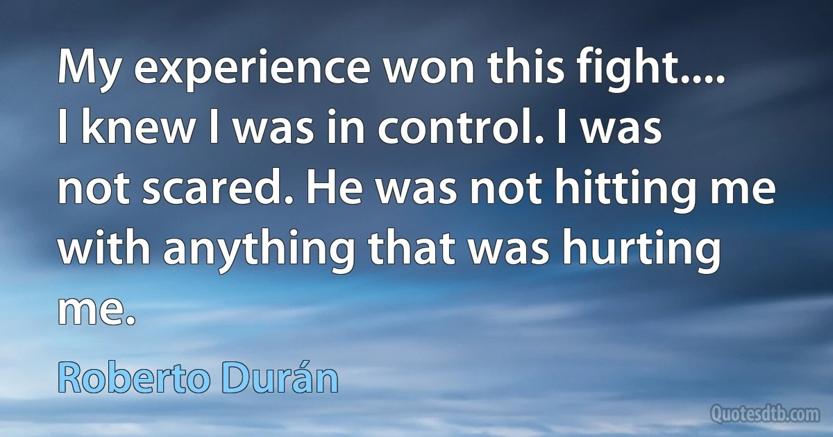 My experience won this fight.... I knew I was in control. I was not scared. He was not hitting me with anything that was hurting me. (Roberto Durán)