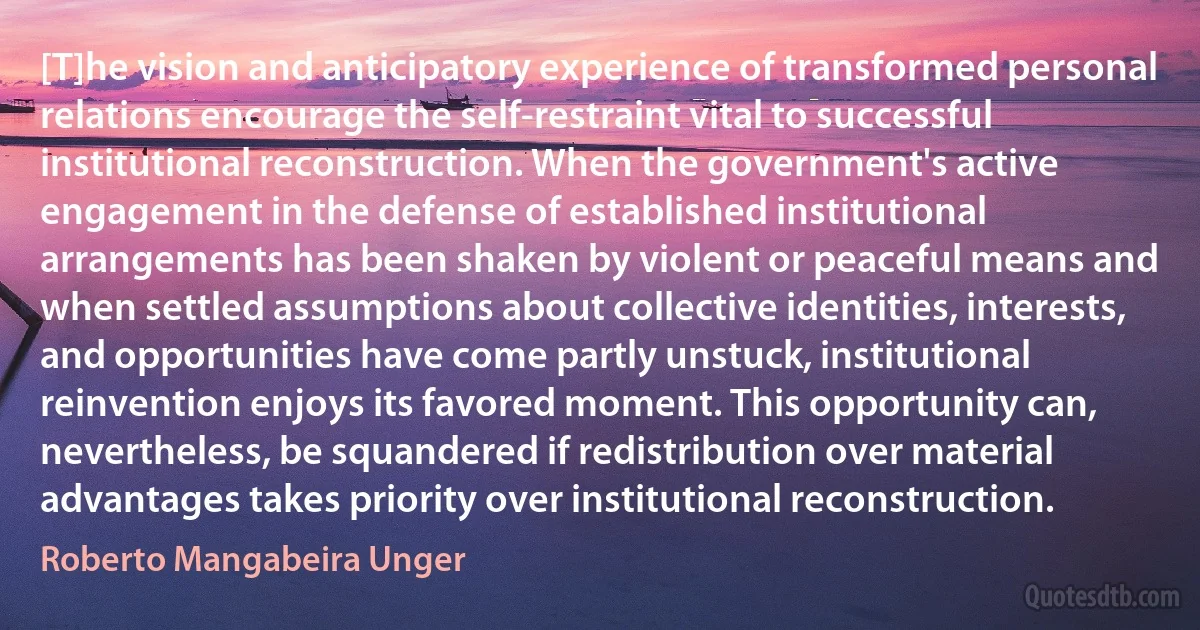 [T]he vision and anticipatory experience of transformed personal relations encourage the self-restraint vital to successful institutional reconstruction. When the government's active engagement in the defense of established institutional arrangements has been shaken by violent or peaceful means and when settled assumptions about collective identities, interests, and opportunities have come partly unstuck, institutional reinvention enjoys its favored moment. This opportunity can, nevertheless, be squandered if redistribution over material advantages takes priority over institutional reconstruction. (Roberto Mangabeira Unger)