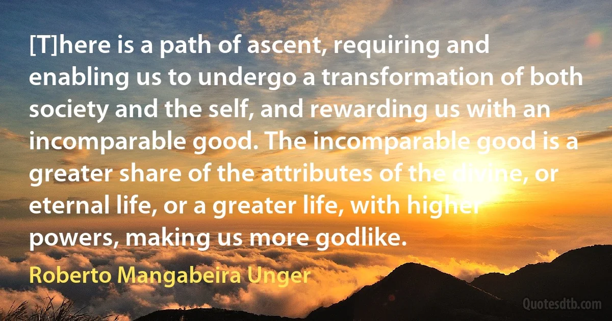 [T]here is a path of ascent, requiring and enabling us to undergo a transformation of both society and the self, and rewarding us with an incomparable good. The incomparable good is a greater share of the attributes of the divine, or eternal life, or a greater life, with higher powers, making us more godlike. (Roberto Mangabeira Unger)