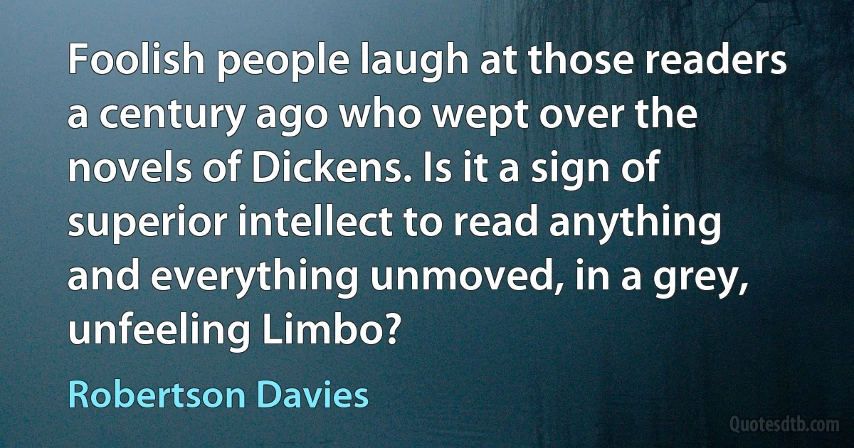 Foolish people laugh at those readers a century ago who wept over the novels of Dickens. Is it a sign of superior intellect to read anything and everything unmoved, in a grey, unfeeling Limbo? (Robertson Davies)