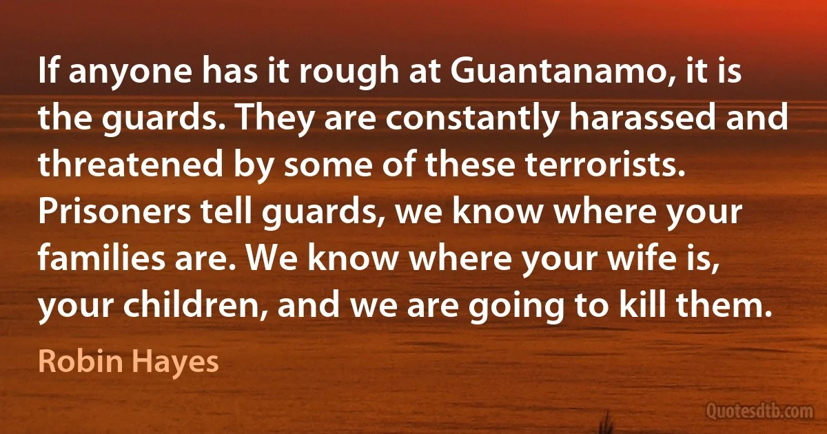 If anyone has it rough at Guantanamo, it is the guards. They are constantly harassed and threatened by some of these terrorists. Prisoners tell guards, we know where your families are. We know where your wife is, your children, and we are going to kill them. (Robin Hayes)