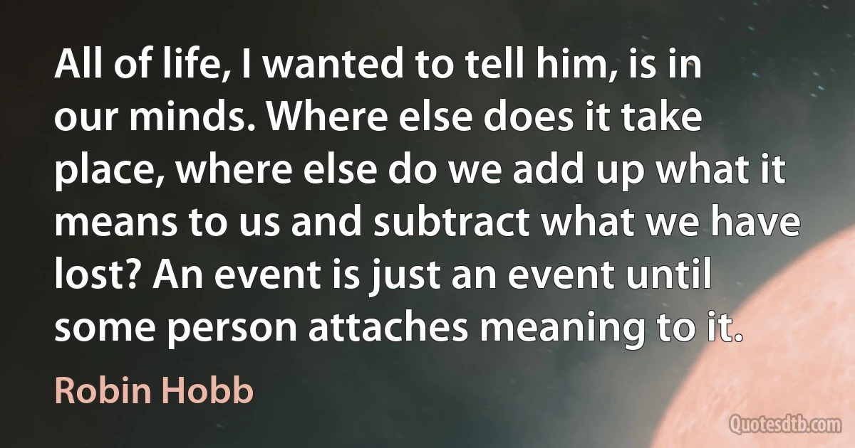 All of life, I wanted to tell him, is in our minds. Where else does it take place, where else do we add up what it means to us and subtract what we have lost? An event is just an event until some person attaches meaning to it. (Robin Hobb)