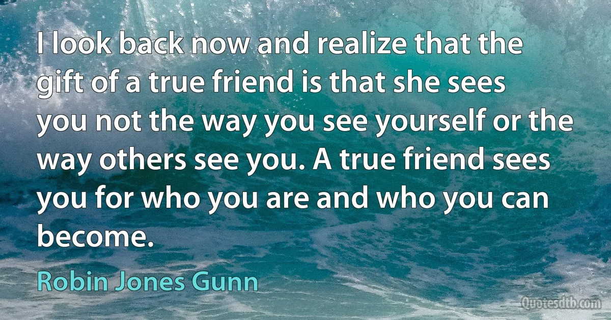 I look back now and realize that the gift of a true friend is that she sees you not the way you see yourself or the way others see you. A true friend sees you for who you are and who you can become. (Robin Jones Gunn)