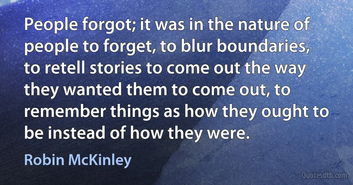 People forgot; it was in the nature of people to forget, to blur boundaries, to retell stories to come out the way they wanted them to come out, to remember things as how they ought to be instead of how they were. (Robin McKinley)