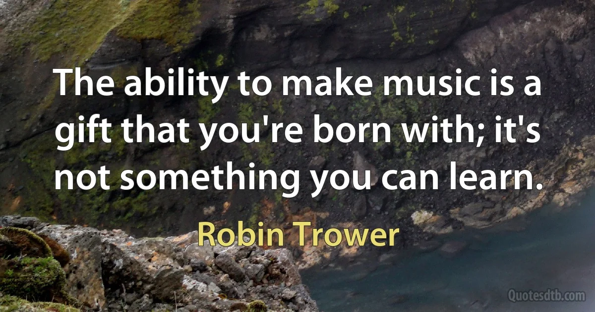 The ability to make music is a gift that you're born with; it's not something you can learn. (Robin Trower)