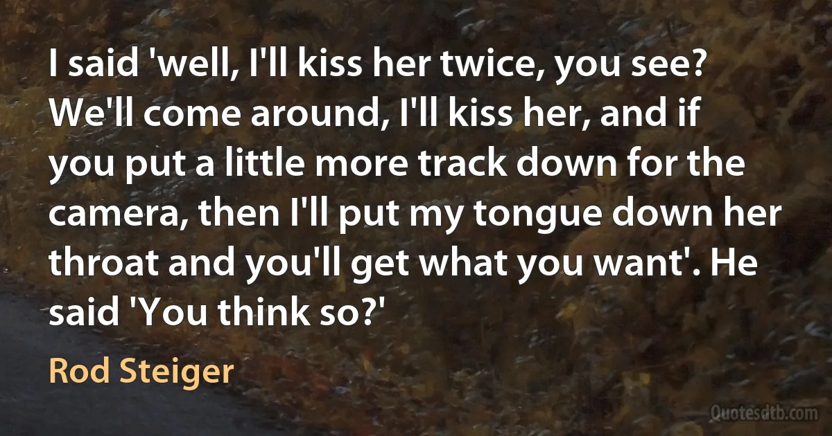 I said 'well, I'll kiss her twice, you see? We'll come around, I'll kiss her, and if you put a little more track down for the camera, then I'll put my tongue down her throat and you'll get what you want'. He said 'You think so?' (Rod Steiger)