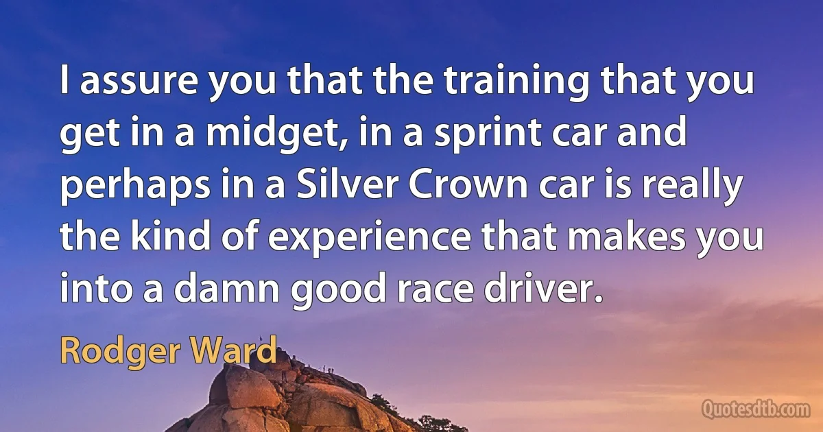 I assure you that the training that you get in a midget, in a sprint car and perhaps in a Silver Crown car is really the kind of experience that makes you into a damn good race driver. (Rodger Ward)