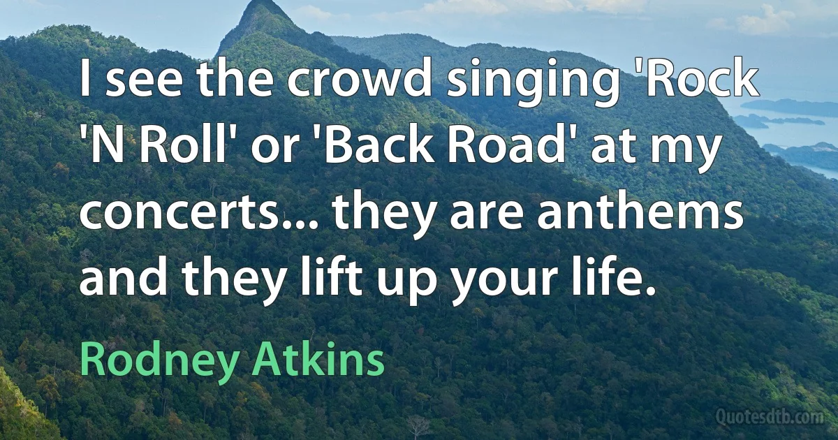 I see the crowd singing 'Rock 'N Roll' or 'Back Road' at my concerts... they are anthems and they lift up your life. (Rodney Atkins)