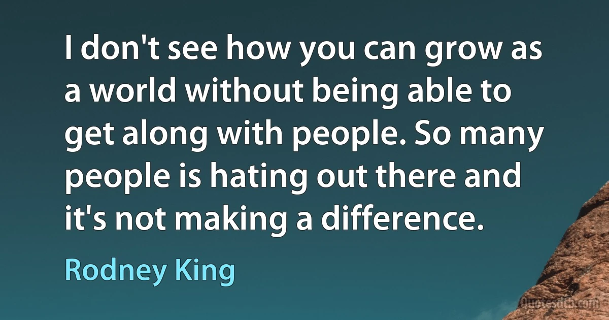 I don't see how you can grow as a world without being able to get along with people. So many people is hating out there and it's not making a difference. (Rodney King)