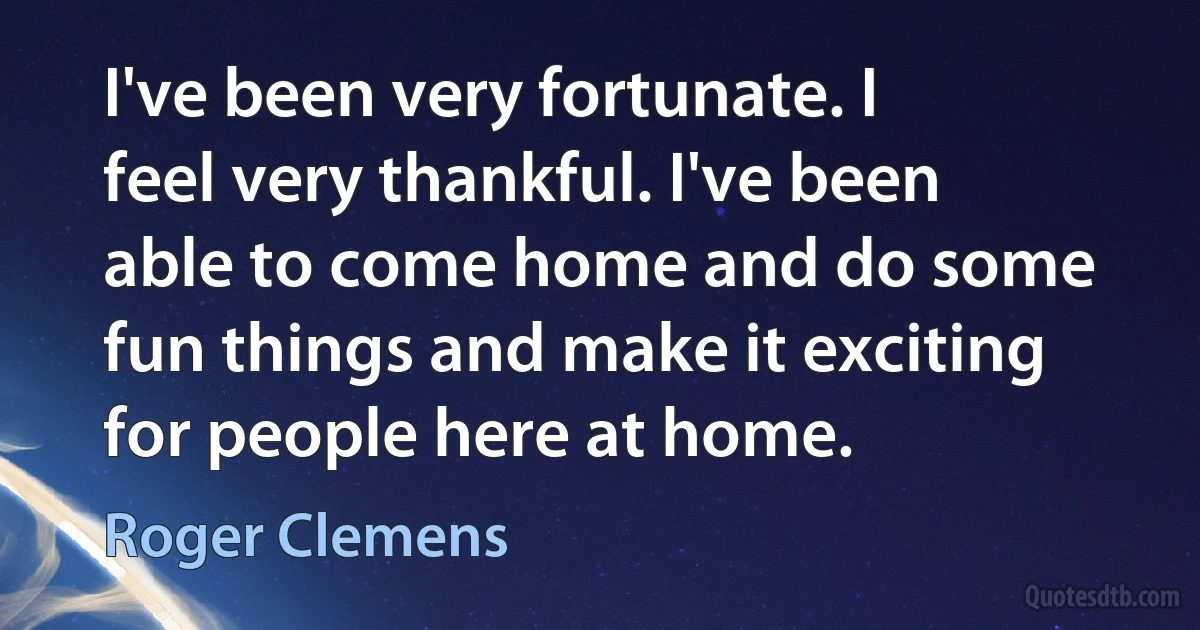 I've been very fortunate. I feel very thankful. I've been able to come home and do some fun things and make it exciting for people here at home. (Roger Clemens)