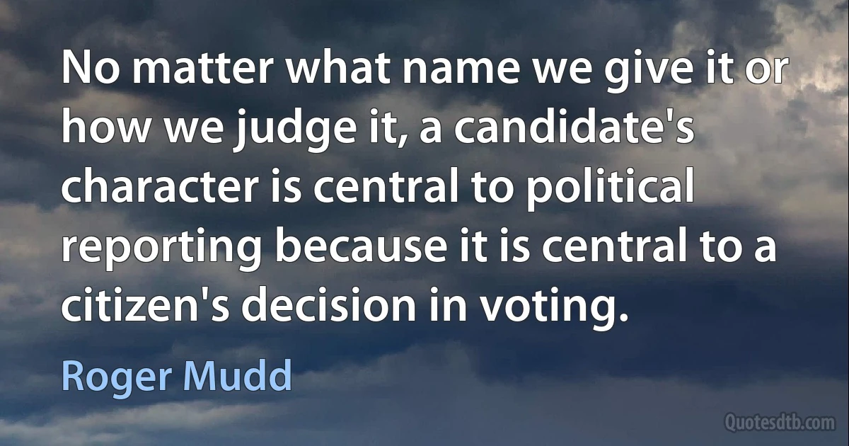 No matter what name we give it or how we judge it, a candidate's character is central to political reporting because it is central to a citizen's decision in voting. (Roger Mudd)