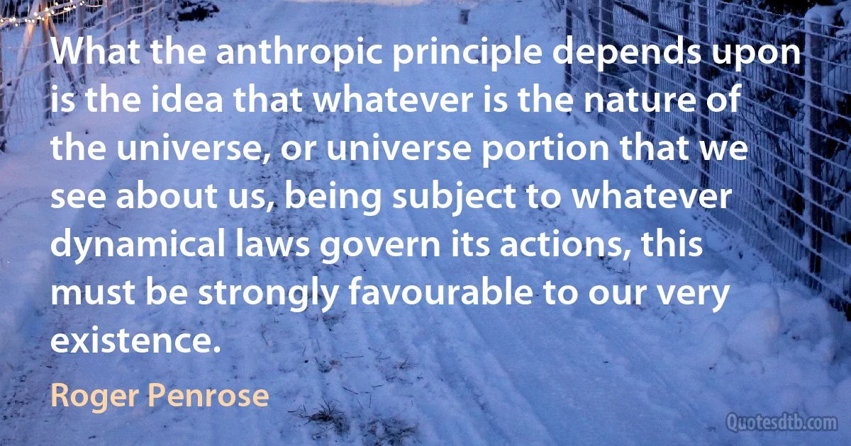 What the anthropic principle depends upon is the idea that whatever is the nature of the universe, or universe portion that we see about us, being subject to whatever dynamical laws govern its actions, this must be strongly favourable to our very existence. (Roger Penrose)