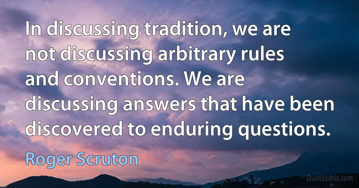 In discussing tradition, we are not discussing arbitrary rules and conventions. We are discussing answers that have been discovered to enduring questions. (Roger Scruton)