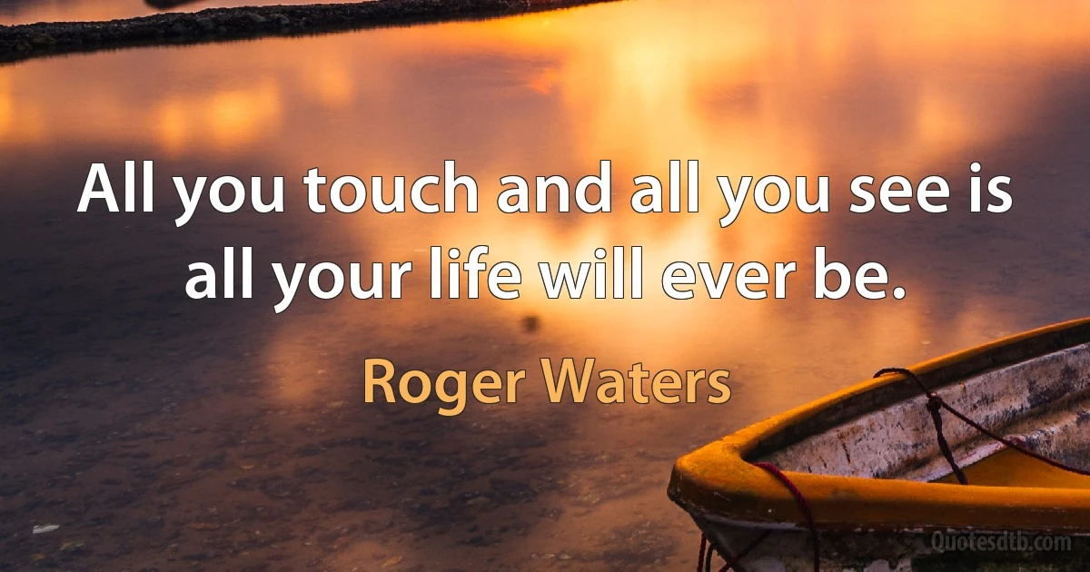 All you touch and all you see is all your life will ever be. (Roger Waters)