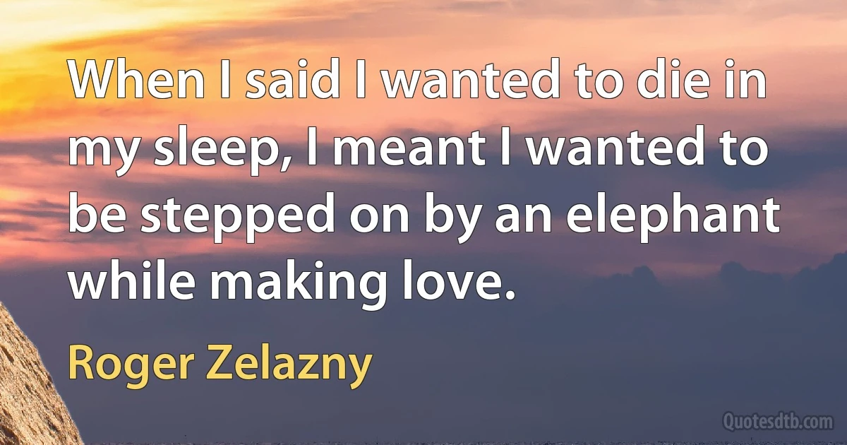 When I said I wanted to die in my sleep, I meant I wanted to be stepped on by an elephant while making love. (Roger Zelazny)