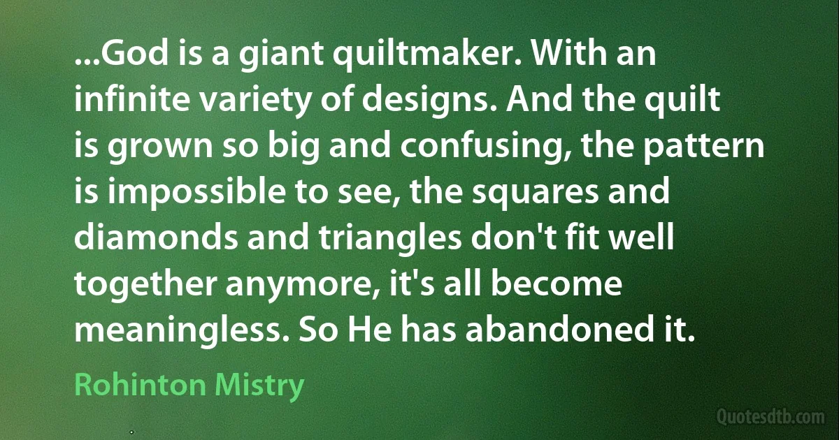 ...God is a giant quiltmaker. With an infinite variety of designs. And the quilt is grown so big and confusing, the pattern is impossible to see, the squares and diamonds and triangles don't fit well together anymore, it's all become meaningless. So He has abandoned it. (Rohinton Mistry)