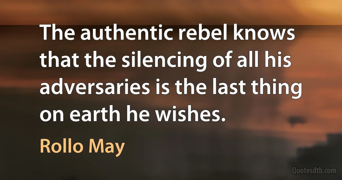 The authentic rebel knows that the silencing of all his adversaries is the last thing on earth he wishes. (Rollo May)