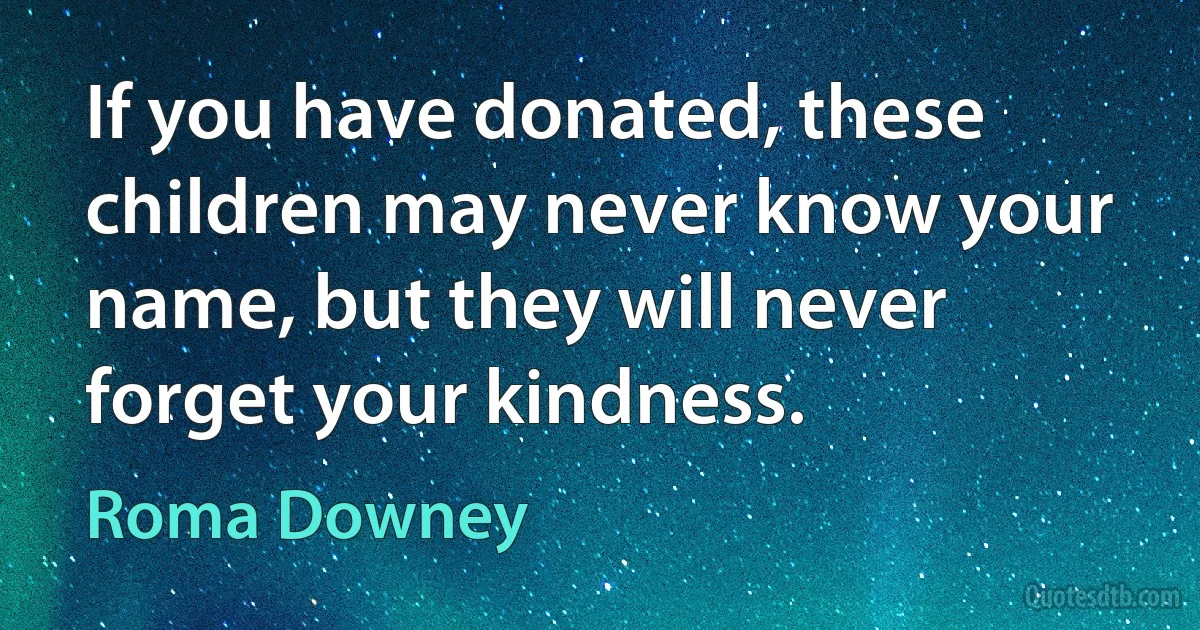 If you have donated, these children may never know your name, but they will never forget your kindness. (Roma Downey)