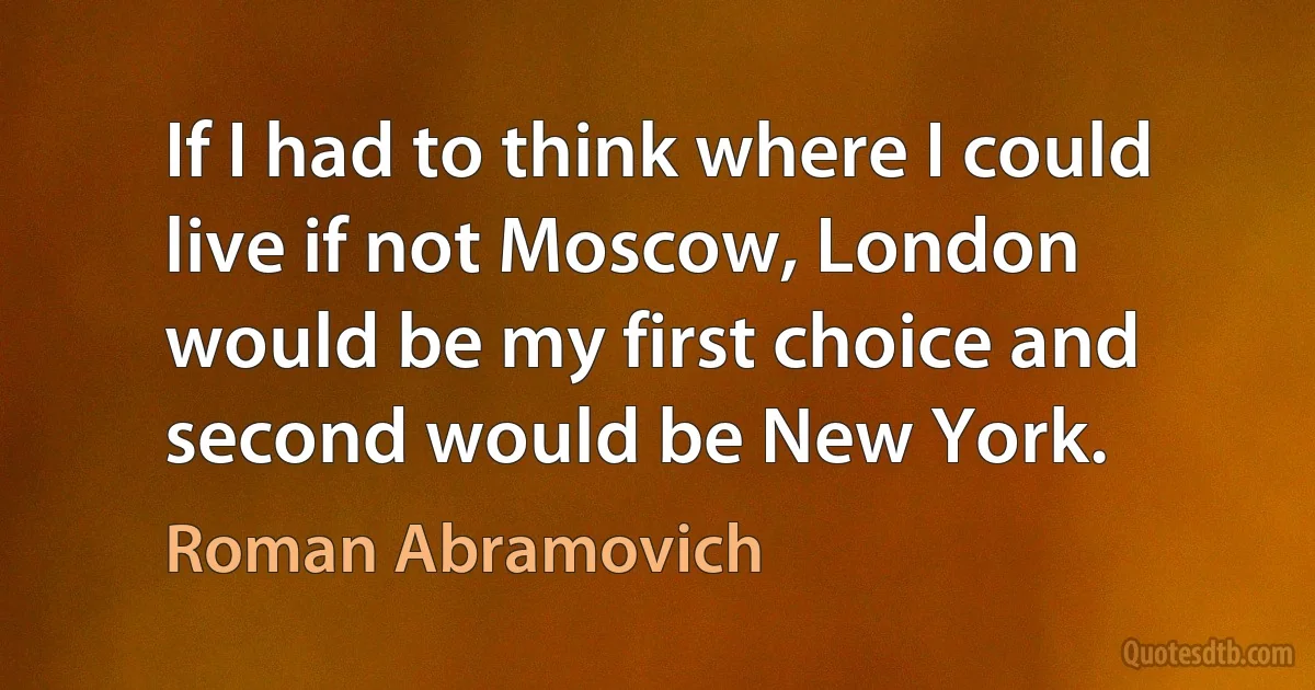 If I had to think where I could live if not Moscow, London would be my first choice and second would be New York. (Roman Abramovich)