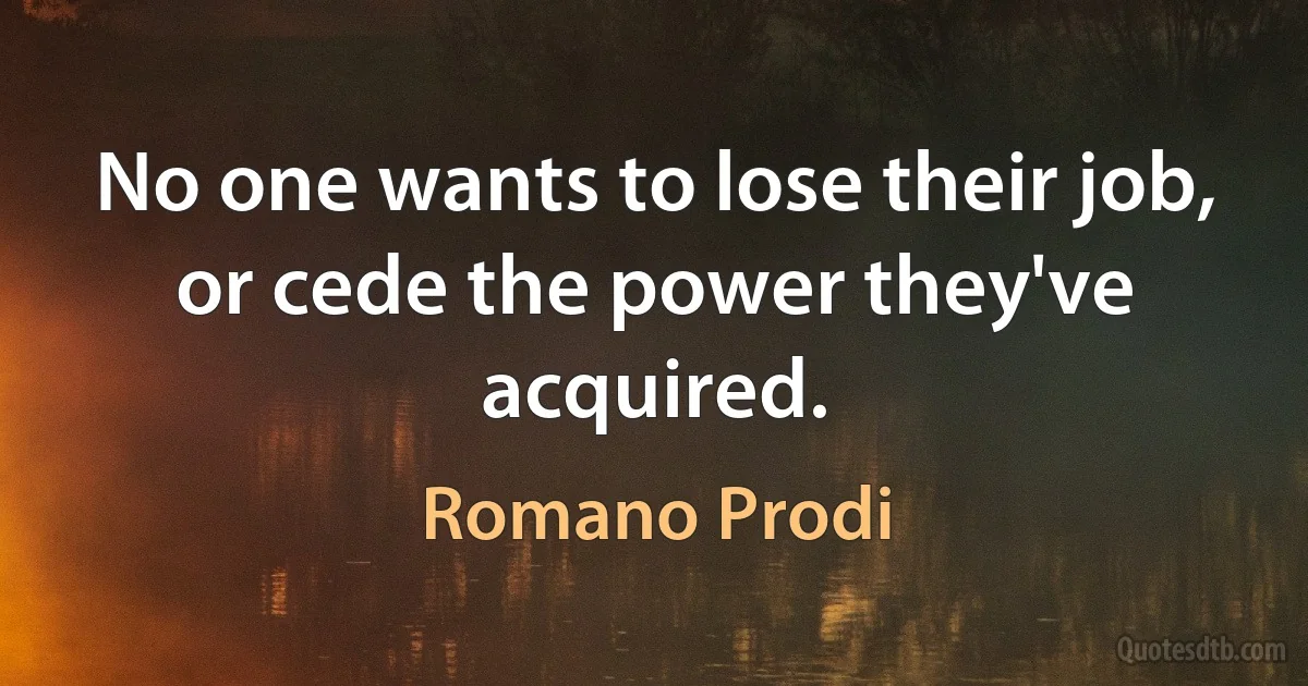 No one wants to lose their job, or cede the power they've acquired. (Romano Prodi)