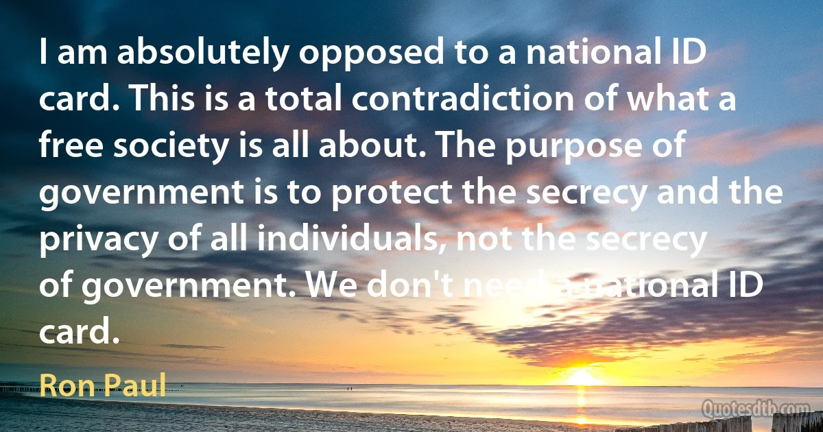 I am absolutely opposed to a national ID card. This is a total contradiction of what a free society is all about. The purpose of government is to protect the secrecy and the privacy of all individuals, not the secrecy of government. We don't need a national ID card. (Ron Paul)