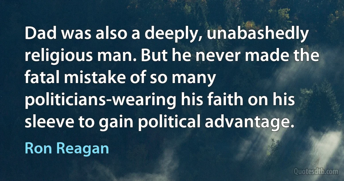 Dad was also a deeply, unabashedly religious man. But he never made the fatal mistake of so many politicians-wearing his faith on his sleeve to gain political advantage. (Ron Reagan)