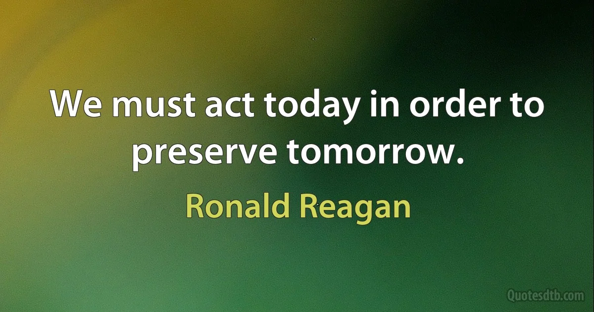 We must act today in order to preserve tomorrow. (Ronald Reagan)