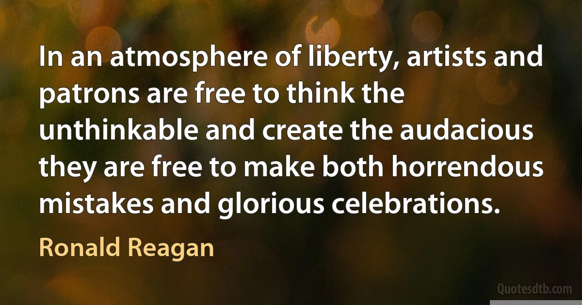 In an atmosphere of liberty, artists and patrons are free to think the unthinkable and create the audacious they are free to make both horrendous mistakes and glorious celebrations. (Ronald Reagan)