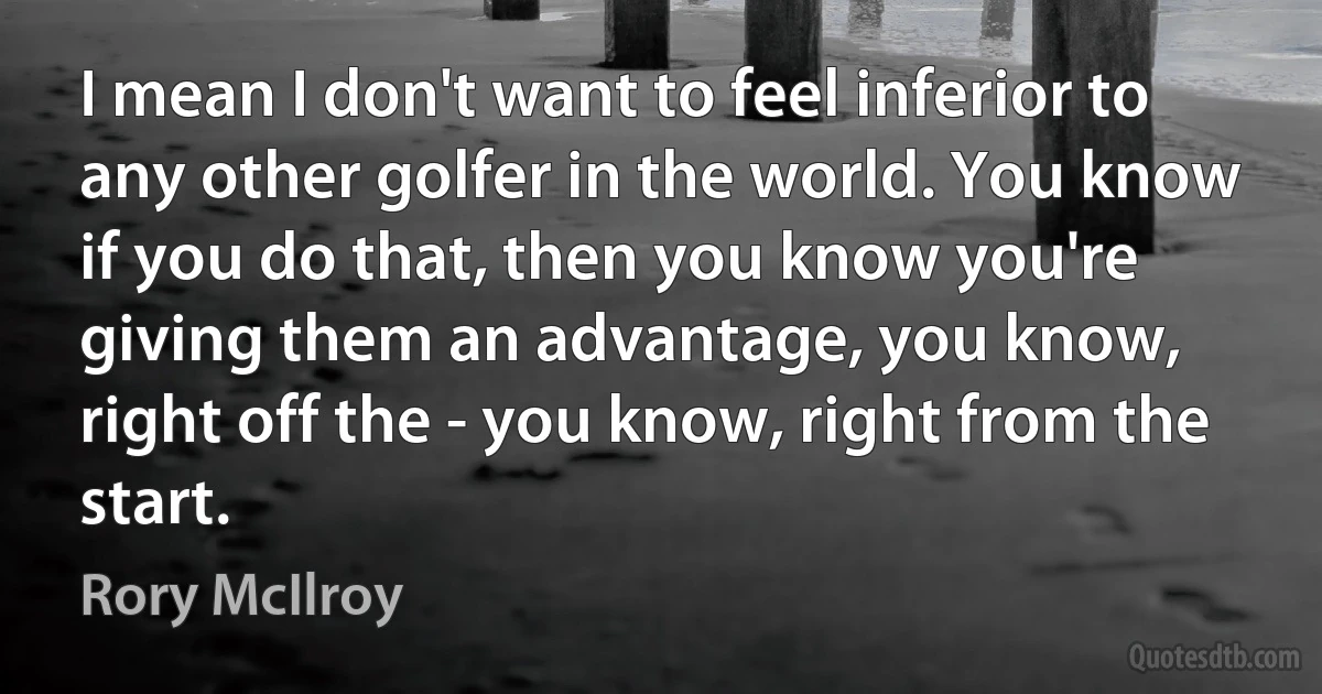 I mean I don't want to feel inferior to any other golfer in the world. You know if you do that, then you know you're giving them an advantage, you know, right off the - you know, right from the start. (Rory McIlroy)