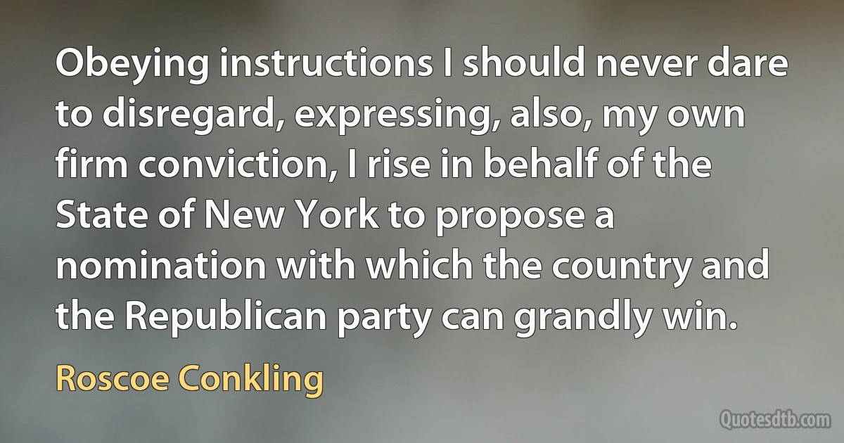 Obeying instructions I should never dare to disregard, expressing, also, my own firm conviction, I rise in behalf of the State of New York to propose a nomination with which the country and the Republican party can grandly win. (Roscoe Conkling)