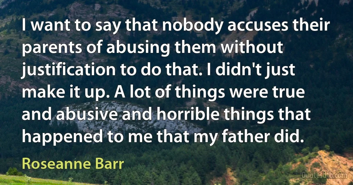 I want to say that nobody accuses their parents of abusing them without justification to do that. I didn't just make it up. A lot of things were true and abusive and horrible things that happened to me that my father did. (Roseanne Barr)