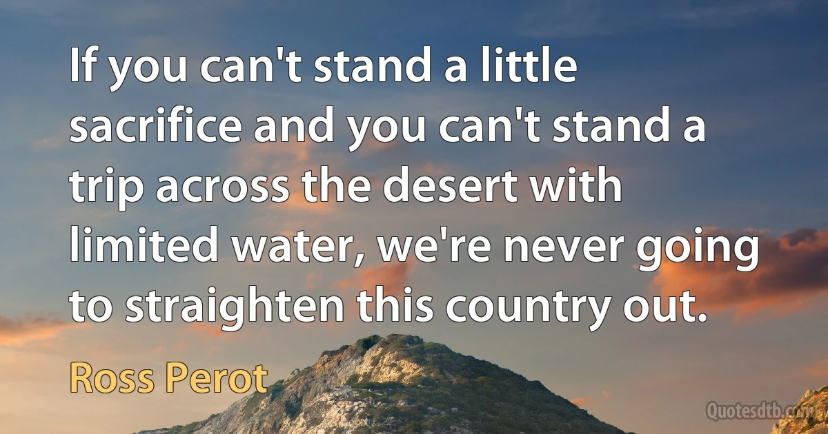 If you can't stand a little sacrifice and you can't stand a trip across the desert with limited water, we're never going to straighten this country out. (Ross Perot)