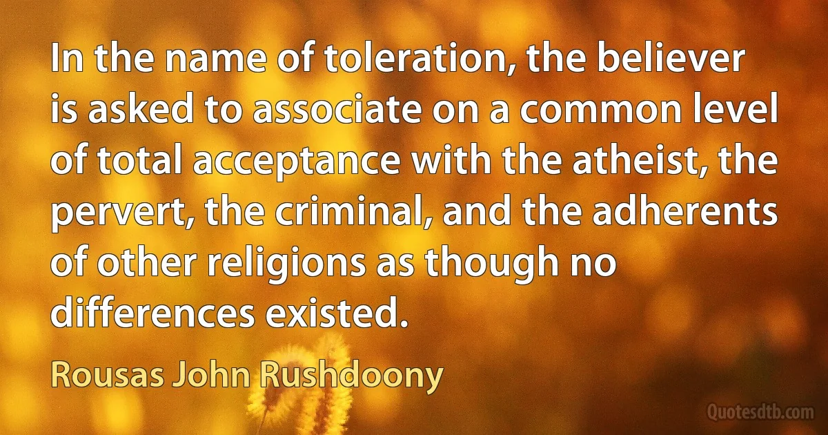 In the name of toleration, the believer is asked to associate on a common level of total acceptance with the atheist, the pervert, the criminal, and the adherents of other religions as though no differences existed. (Rousas John Rushdoony)